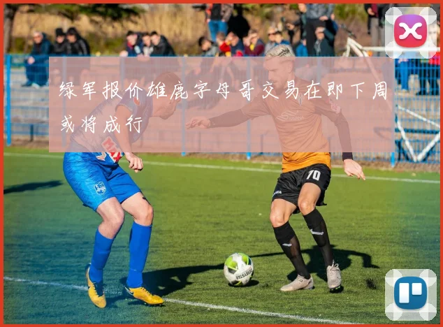 绿军报价雄鹿字母哥交易在即下周或将成行