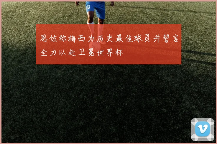 恩佐称梅西为历史最佳球员并誓言全力以赴卫冕世界杯