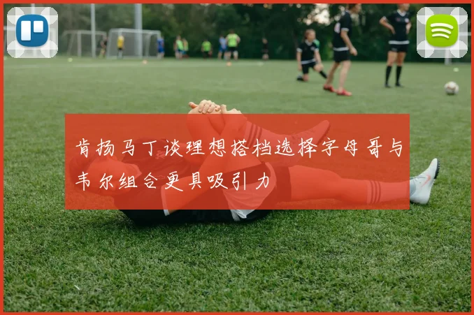 肯扬马丁谈理想搭档选择字母哥与韦尔组合更具吸引力