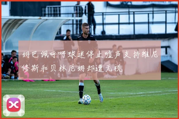 姆巴佩呼吁球迷停止嘘声支持维尼修斯和贝林厄姆却遭无视