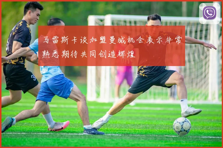 马雷斯卡谈加盟曼城机会表示非常熟悉期待共同创造辉煌