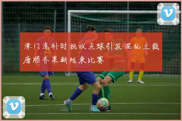 津门虎补时抗议点球引发混乱主裁唐顺齐果断结束比赛