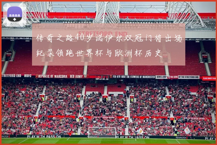 传奇之路40岁诺伊尔双冠门将出场纪录领跑世界杯与欧洲杯历史