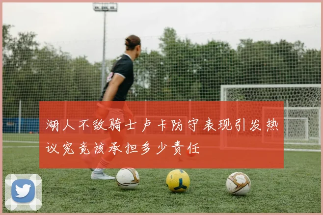 湖人不敌骑士卢卡防守表现引发热议究竟该承担多少责任