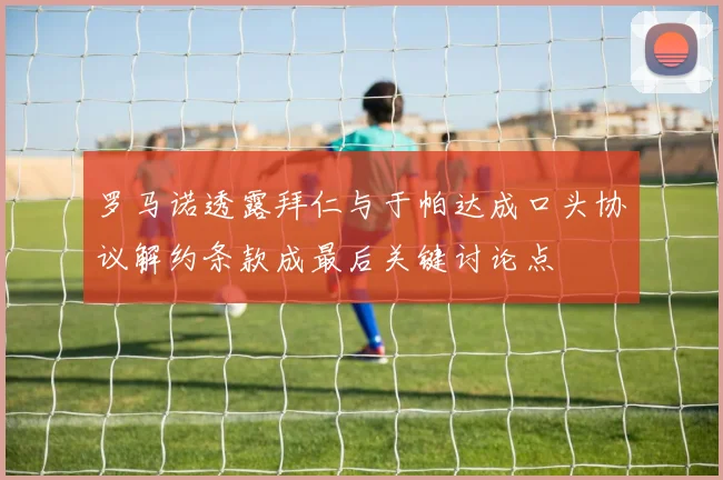 罗马诺透露拜仁与于帕达成口头协议解约条款成最后关键讨论点