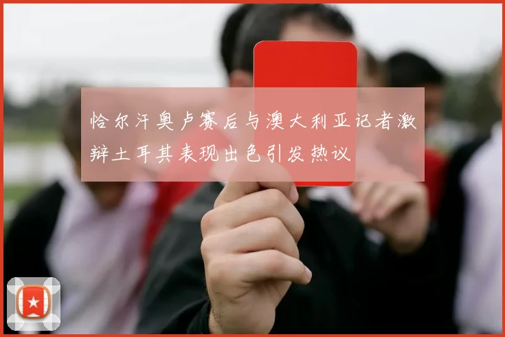 恰尔汗奥卢赛后与澳大利亚记者激辩土耳其表现出色引发热议
