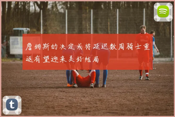 詹姆斯的决定或将延迟数周骑士重返有望迎来美好结局