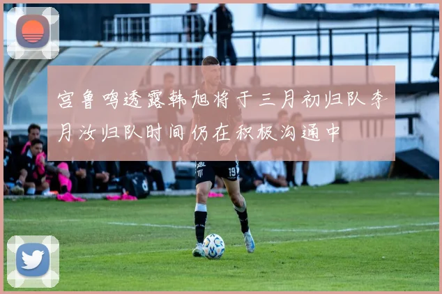 宫鲁鸣透露韩旭将于三月初归队李月汝归队时间仍在积极沟通中