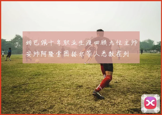 姆巴佩十年职业生涯回顾九位主帅安帅阿隆索图赫尔等人悉数在列