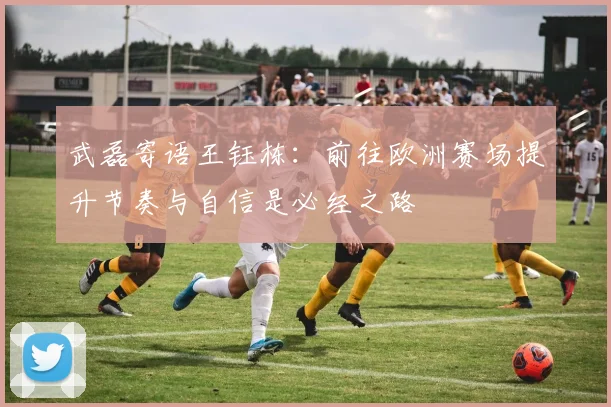 武磊寄语王钰栋：前往欧洲赛场提升节奏与自信是必经之路