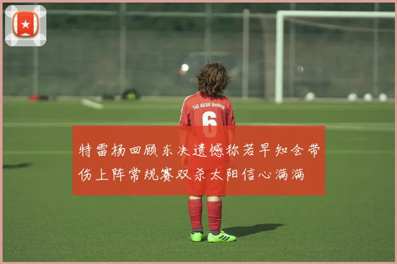 特雷杨回顾东决遗憾称若早知会带伤上阵常规赛双杀太阳信心满满