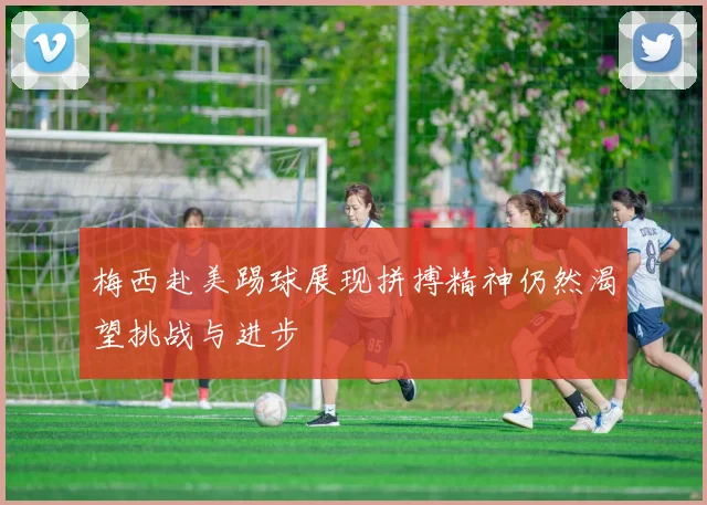 梅西赴美踢球展现拼搏精神仍然渴望挑战与进步