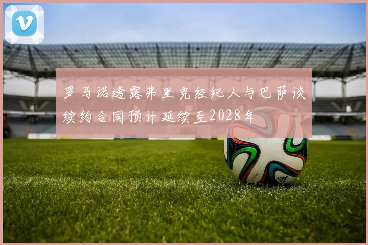 罗马诺透露弗里克经纪人与巴萨谈续约合同预计延续至2028年