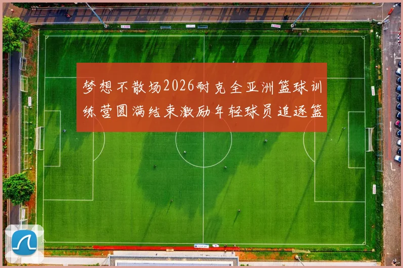 梦想不散场2026耐克全亚洲篮球训练营圆满结束激励年轻球员追逐篮球梦想