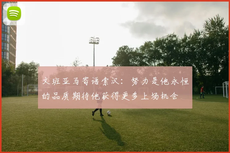 文班亚马寄语索汉：努力是他永恒的品质期待他获得更多上场机会