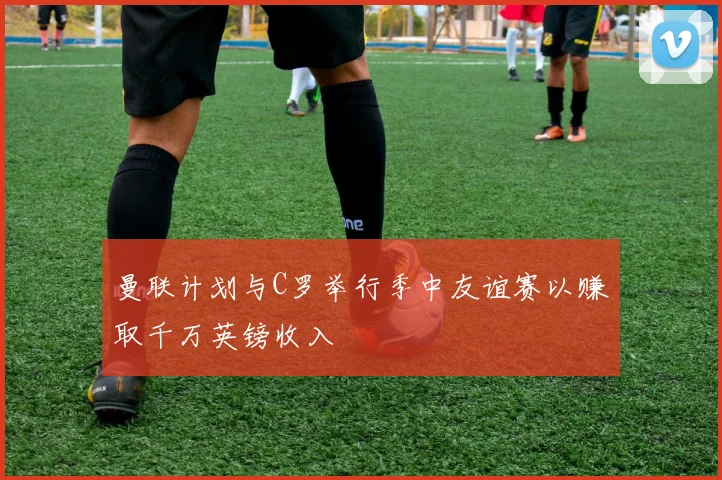 曼联计划与C罗举行季中友谊赛以赚取千万英镑收入