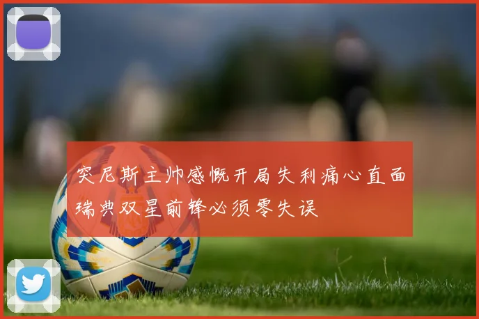 突尼斯主帅感慨开局失利痛心直面瑞典双星前锋必须零失误
