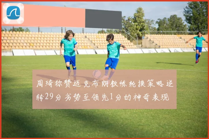 周琦称赞迈克布朗教练轮换策略逆转29分劣势至领先1分的神奇表现