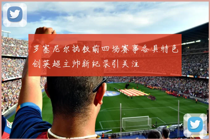 罗塞尼尔执教前四场赛事各具特色创英超主帅新纪录引关注