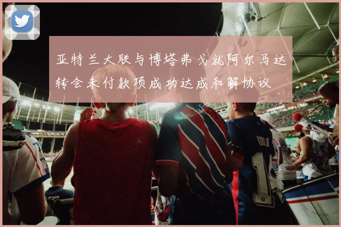 亚特兰大联与博塔弗戈就阿尔马达转会未付款项成功达成和解协议